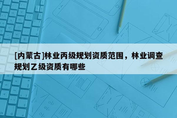 [內(nèi)蒙古]林業(yè)丙級規(guī)劃資質(zhì)范圍，林業(yè)調(diào)查規(guī)劃乙級資質(zhì)有哪些