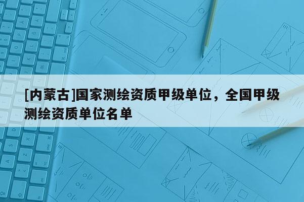 [內蒙古]國家測繪資質甲級單位，全國甲級測繪資質單位名單