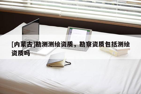 [內(nèi)蒙古]勘測測繪資質(zhì)，勘察資質(zhì)包括測繪資質(zhì)嗎