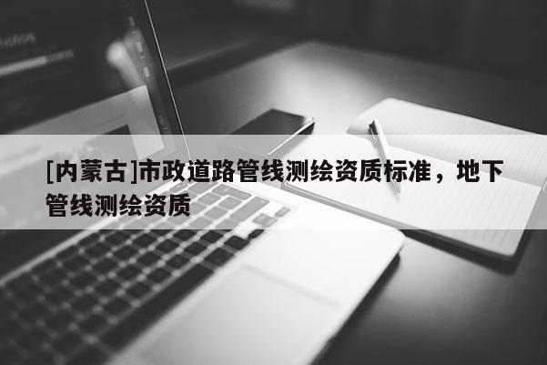 [內(nèi)蒙古]市政道路管線測繪資質(zhì)標(biāo)準(zhǔn)，地下管線測繪資質(zhì)