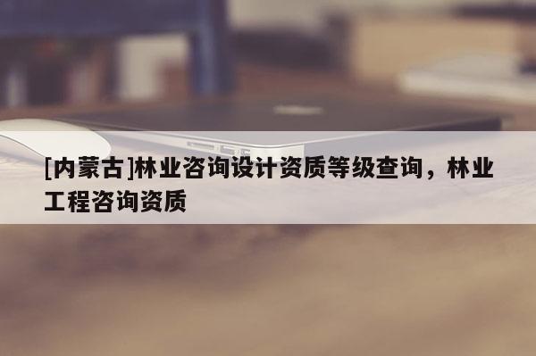 [內蒙古]林業咨詢設計資質等級查詢，林業工程咨詢資質