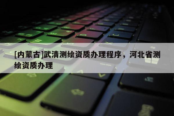[內(nèi)蒙古]武清測繪資質(zhì)辦理程序，河北省測繪資質(zhì)辦理