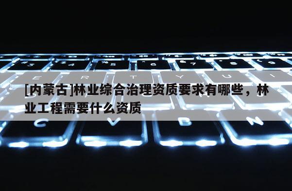 [內(nèi)蒙古]林業(yè)綜合治理資質(zhì)要求有哪些，林業(yè)工程需要什么資質(zhì)