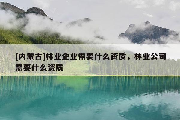 [內蒙古]林業企業需要什么資質，林業公司需要什么資質