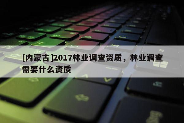 [內(nèi)蒙古]2017林業(yè)調(diào)查資質(zhì)，林業(yè)調(diào)查需要什么資質(zhì)