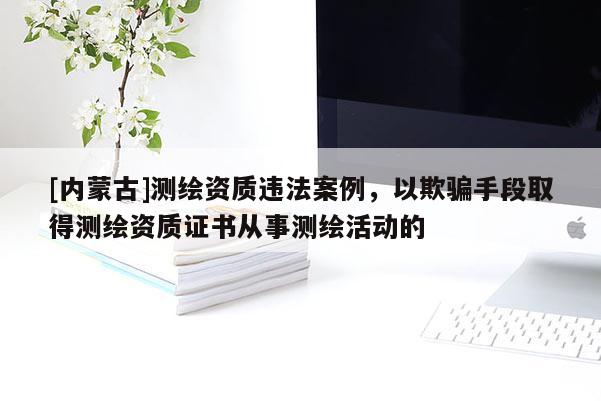 [內蒙古]測繪資質違法案例，以欺騙手段取得測繪資質證書從事測繪活動的