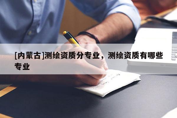 [內蒙古]測繪資質分專業(yè)，測繪資質有哪些專業(yè)