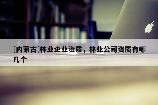 [內蒙古]林業企業資質，林業公司資質有哪幾個