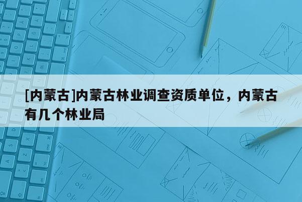 [內蒙古]內蒙古林業調查資質單位，內蒙古有幾個林業局