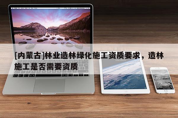 [內(nèi)蒙古]林業(yè)造林綠化施工資質(zhì)要求，造林施工是否需要資質(zhì)