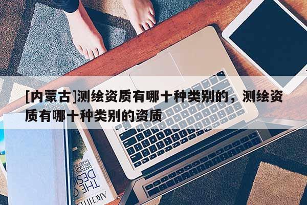 [內(nèi)蒙古]測(cè)繪資質(zhì)有哪十種類別的，測(cè)繪資質(zhì)有哪十種類別的資質(zhì)