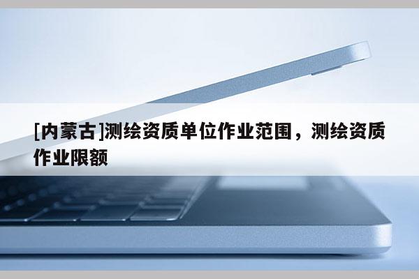 [內蒙古]測繪資質單位作業范圍，測繪資質作業限額