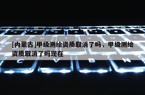 [內蒙古]甲級測繪資質取消了嗎，甲級測繪資質取消了嗎現在