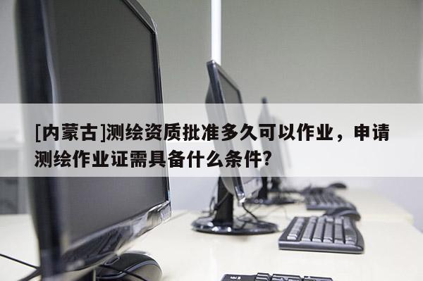 [內蒙古]測繪資質批準多久可以作業，申請測繪作業證需具備什么條件?