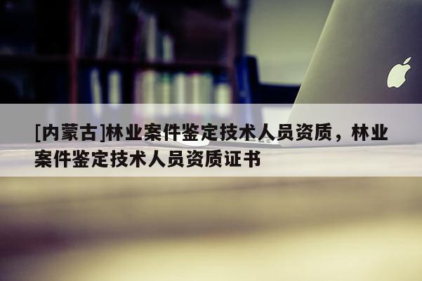 [內蒙古]林業案件鑒定技術人員資質，林業案件鑒定技術人員資質證書