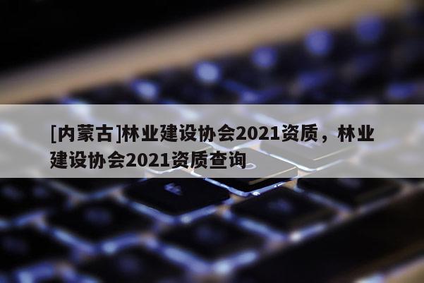 [內蒙古]林業建設協會2021資質，林業建設協會2021資質查詢