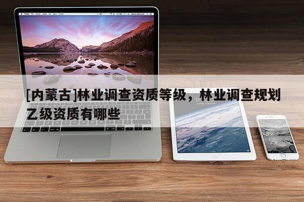 [內蒙古]林業調查資質等級，林業調查規劃乙級資質有哪些