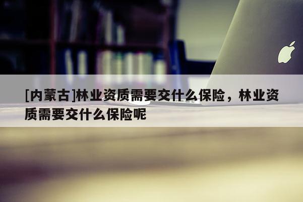 [內(nèi)蒙古]林業(yè)資質(zhì)需要交什么保險，林業(yè)資質(zhì)需要交什么保險呢