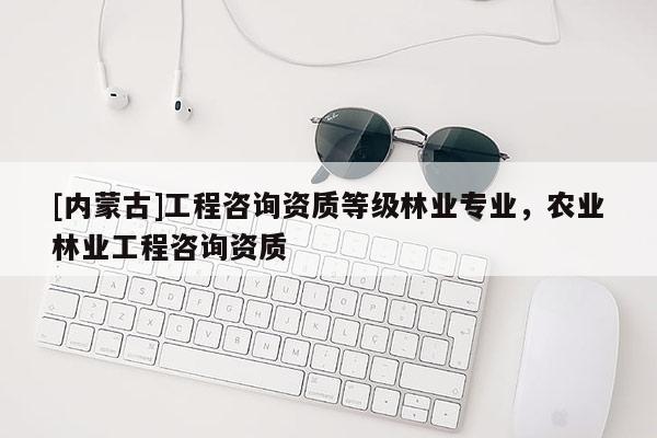 [內蒙古]工程咨詢資質等級林業專業，農業林業工程咨詢資質