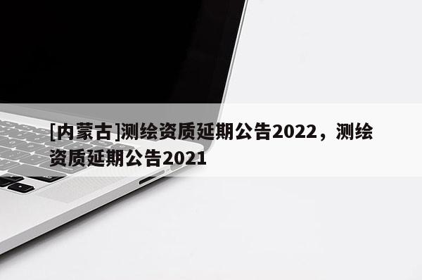 [內蒙古]測繪資質延期公告2022，測繪資質延期公告2021