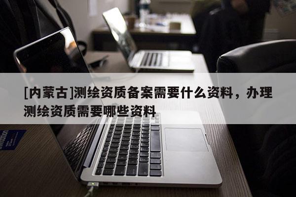 [內(nèi)蒙古]測繪資質(zhì)備案需要什么資料，辦理測繪資質(zhì)需要哪些資料