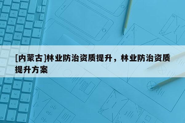 [內蒙古]林業防治資質提升，林業防治資質提升方案