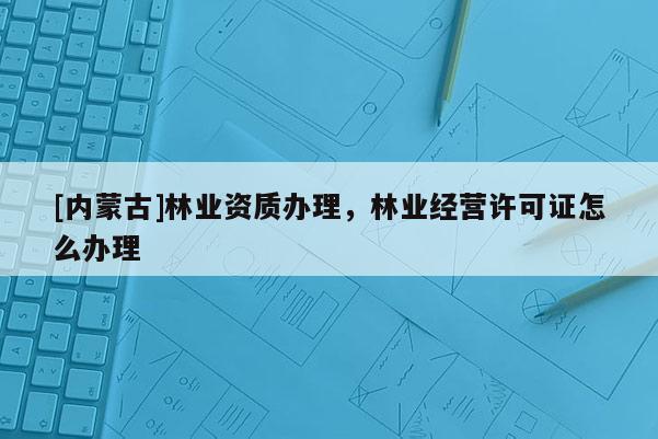 [內蒙古]林業資質辦理，林業經營許可證怎么辦理