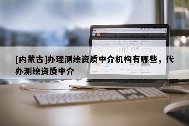 [內蒙古]辦理測繪資質中介機構有哪些，代辦測繪資質中介