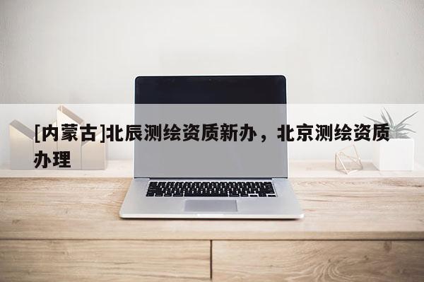 [內蒙古]北辰測繪資質新辦，北京測繪資質辦理
