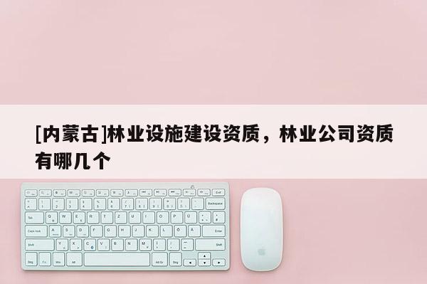 [內蒙古]林業設施建設資質，林業公司資質有哪幾個