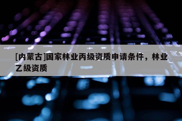 [內蒙古]國家林業丙級資質申請條件，林業乙級資質