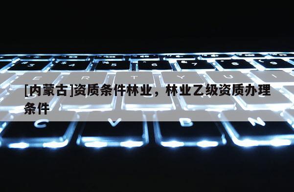 [內蒙古]資質條件林業，林業乙級資質辦理條件