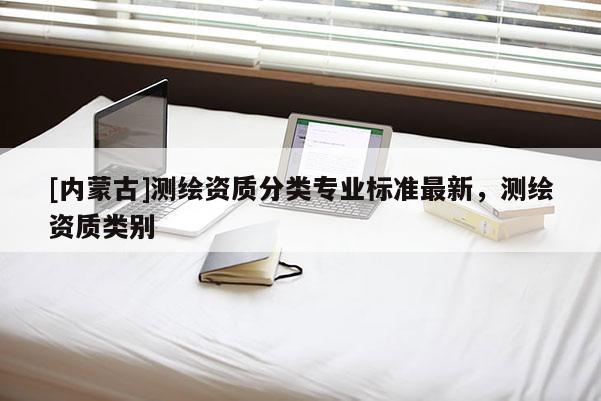 [內(nèi)蒙古]測(cè)繪資質(zhì)分類專業(yè)標(biāo)準(zhǔn)最新，測(cè)繪資質(zhì)類別