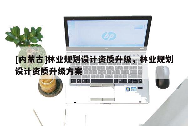 [內(nèi)蒙古]林業(yè)規(guī)劃設(shè)計資質(zhì)升級，林業(yè)規(guī)劃設(shè)計資質(zhì)升級方案