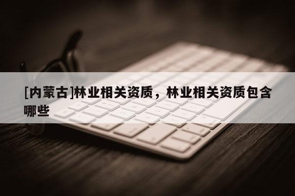 [內(nèi)蒙古]林業(yè)相關(guān)資質(zhì)，林業(yè)相關(guān)資質(zhì)包含哪些