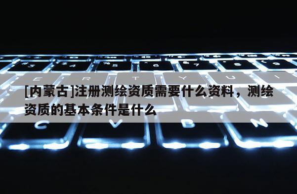 [內(nèi)蒙古]注冊測繪資質(zhì)需要什么資料，測繪資質(zhì)的基本條件是什么