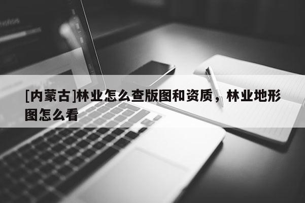 [內蒙古]林業怎么查版圖和資質，林業地形圖怎么看