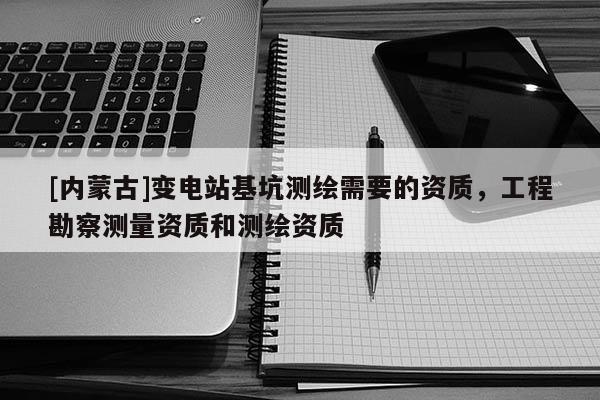 [內蒙古]變電站基坑測繪需要的資質，工程勘察測量資質和測繪資質