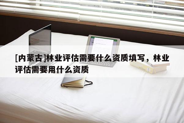 [內(nèi)蒙古]林業(yè)評(píng)估需要什么資質(zhì)填寫，林業(yè)評(píng)估需要用什么資質(zhì)