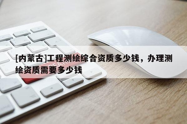 [內蒙古]工程測繪綜合資質多少錢，辦理測繪資質需要多少錢