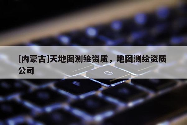 [內蒙古]天地圖測繪資質，地圖測繪資質 公司