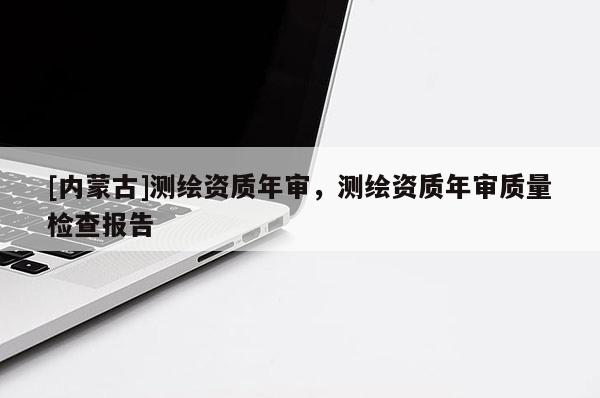 [內(nèi)蒙古]測繪資質(zhì)年審，測繪資質(zhì)年審質(zhì)量檢查報告