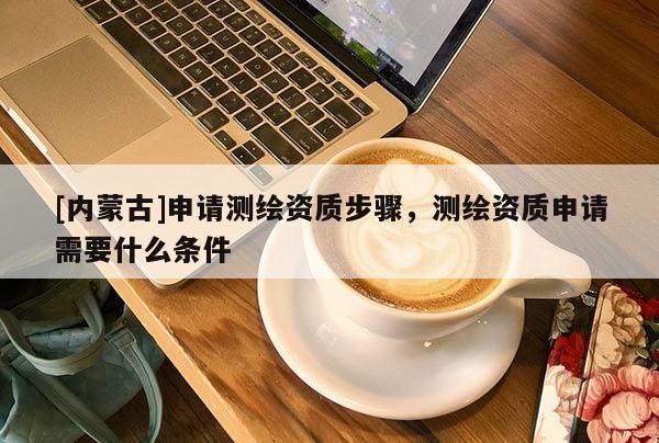 [內蒙古]申請測繪資質步驟，測繪資質申請需要什么條件