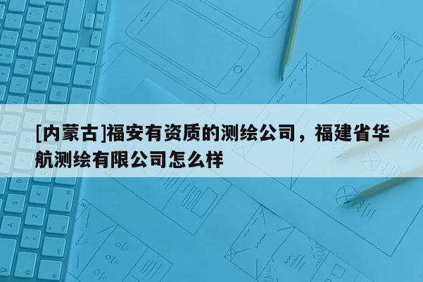 [內蒙古]福安有資質的測繪公司，福建省華航測繪有限公司怎么樣