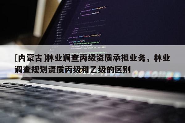 [內蒙古]林業調查丙級資質承擔業務，林業調查規劃資質丙級和乙級的區別