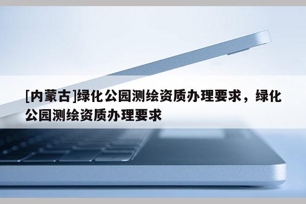 [內蒙古]綠化公園測繪資質辦理要求，綠化公園測繪資質辦理要求