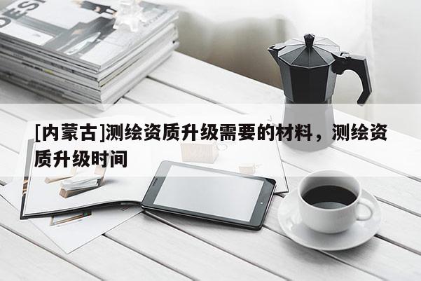 [內(nèi)蒙古]測繪資質(zhì)升級需要的材料，測繪資質(zhì)升級時間