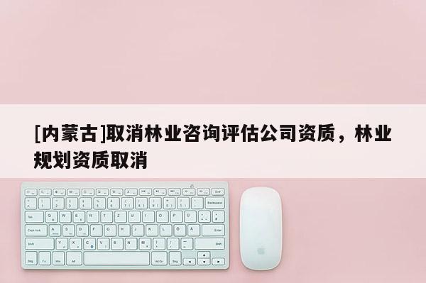 [內蒙古]取消林業咨詢評估公司資質，林業規劃資質取消