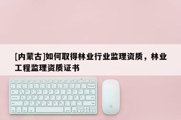 [內(nèi)蒙古]如何取得林業(yè)行業(yè)監(jiān)理資質(zhì)，林業(yè)工程監(jiān)理資質(zhì)證書