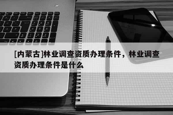[內蒙古]林業調查資質辦理條件，林業調查資質辦理條件是什么